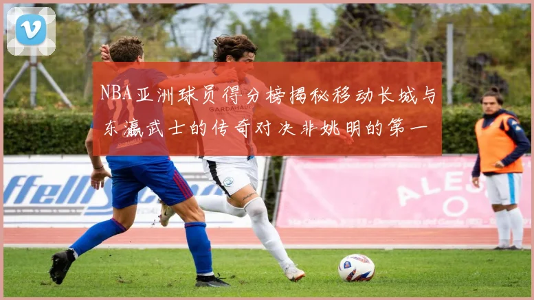 NBA亚洲球员得分榜揭秘移动长城与东瀛武士的传奇对决非姚明的第一人是谁