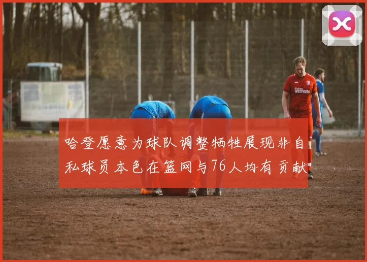 哈登愿意为球队调整牺牲展现非自私球员本色在篮网与76人均有贡献