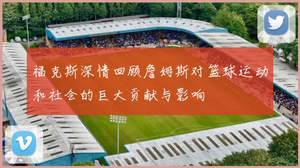 福克斯深情回顾詹姆斯对篮球运动和社会的巨大贡献与影响