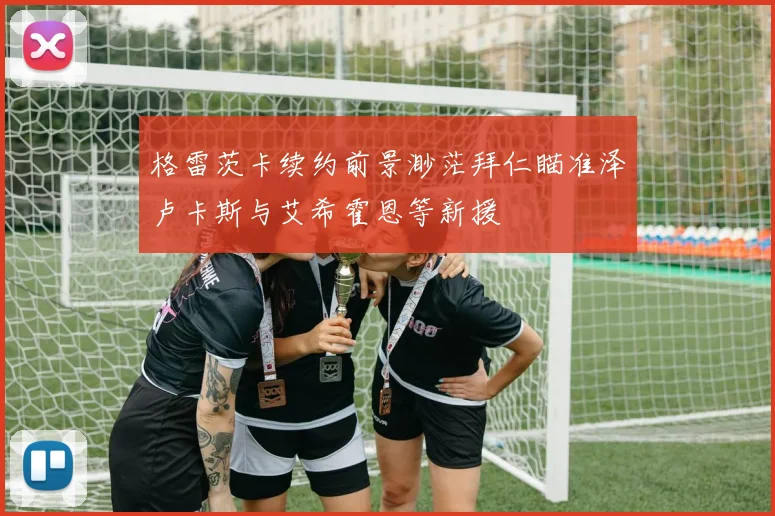 格雷茨卡续约前景渺茫拜仁瞄准泽卢卡斯与艾希霍恩等新援