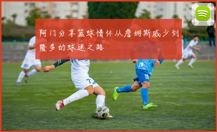 阿门分享篮球情怀从詹姆斯威少到隆多的球迷之路