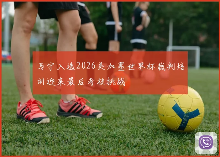 马宁入选2026美加墨世界杯裁判培训迎来最后考核挑战