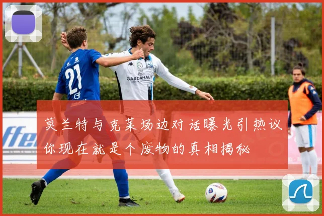 莫兰特与克莱场边对话曝光引热议你现在就是个废物的真相揭秘