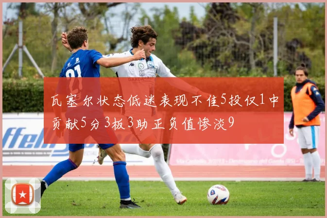 瓦塞尔状态低迷表现不佳5投仅1中贡献5分3板3助正负值惨淡9