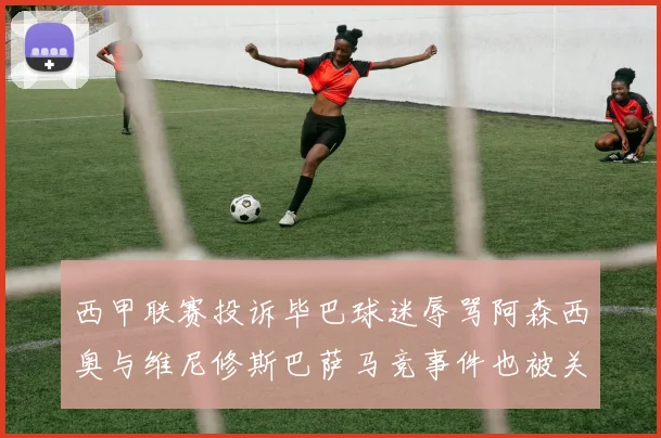 西甲联赛投诉毕巴球迷辱骂阿森西奥与维尼修斯巴萨马竞事件也被关注