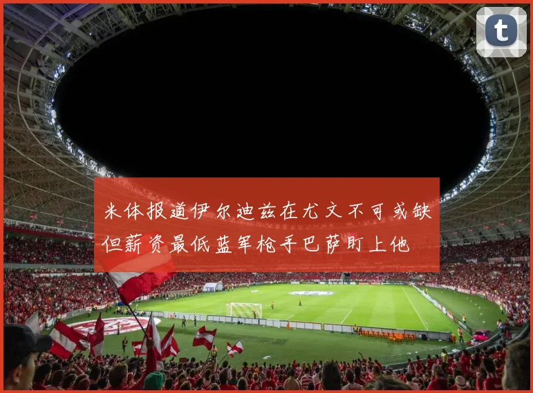 米体报道伊尔迪兹在尤文不可或缺但薪资最低蓝军枪手巴萨盯上他