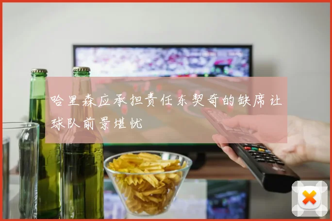 哈里森应承担责任东契奇的缺席让球队前景堪忧
