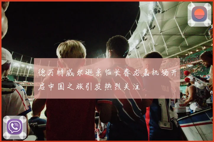 德万特威尔逊亲临长春龙嘉机场开启中国之旅引发热烈关注