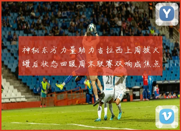 神秘东方力量助力吉拉西上周拔火罐后状态回暖周末联赛双响成焦点