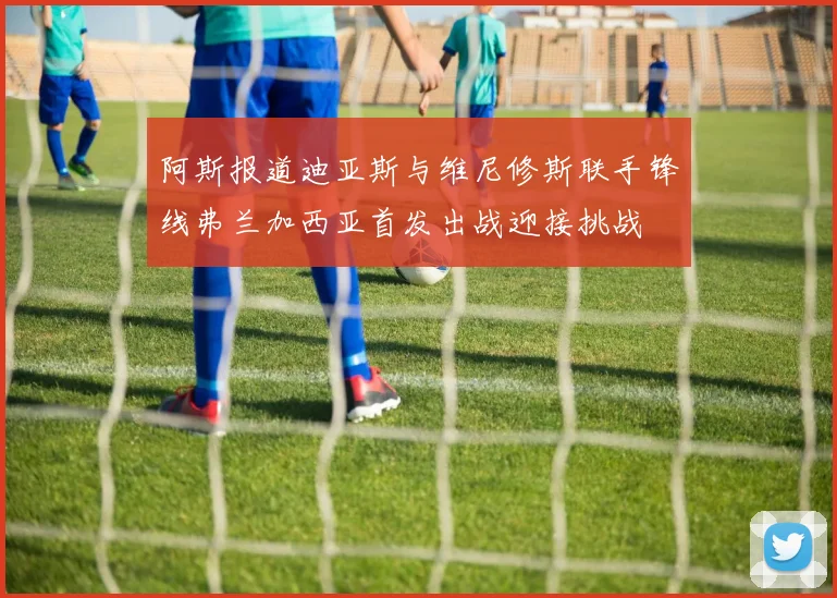 阿斯报道迪亚斯与维尼修斯联手锋线弗兰加西亚首发出战迎接挑战