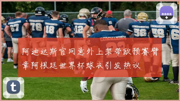阿迪达斯官网意外上架带欧预赛臂章阿根廷世界杯球衣引发热议