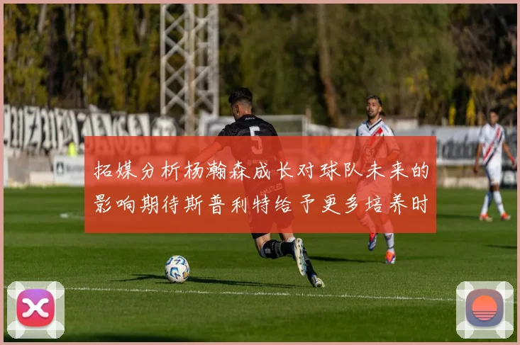 拓媒分析杨瀚森成长对球队未来的影响期待斯普利特给予更多培养时间