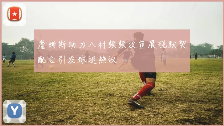 詹姆斯助力八村频频攻筐展现默契配合引发球迷热议