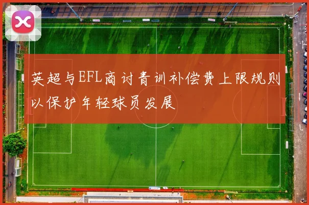 英超与EFL商讨青训补偿费上限规则以保护年轻球员发展