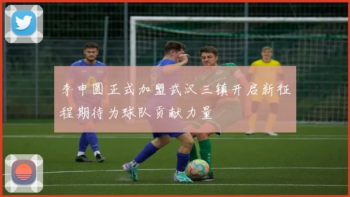 李申圆正式加盟武汉三镇开启新征程期待为球队贡献力量
