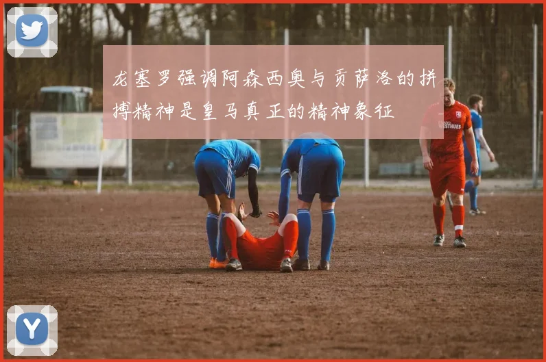 龙塞罗强调阿森西奥与贡萨洛的拼搏精神是皇马真正的精神象征