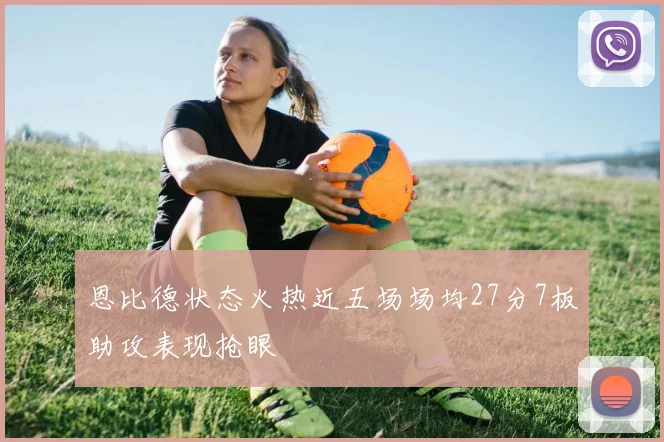 恩比德状态火热近五场场均27分7板助攻表现抢眼