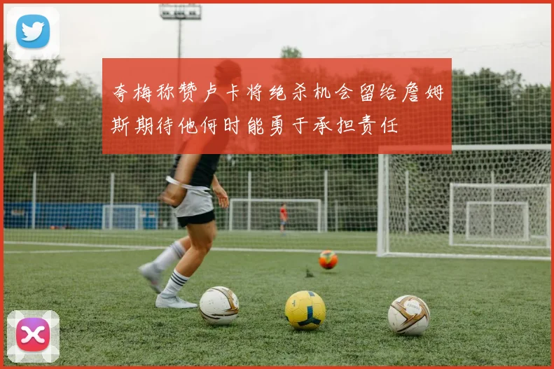 夸梅称赞卢卡将绝杀机会留给詹姆斯期待他何时能勇于承担责任