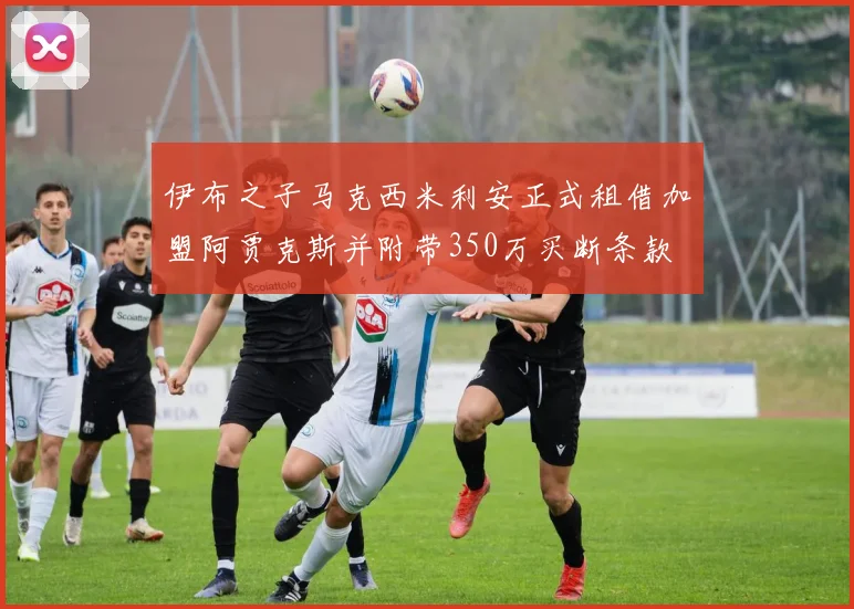 伊布之子马克西米利安正式租借加盟阿贾克斯并附带350万买断条款