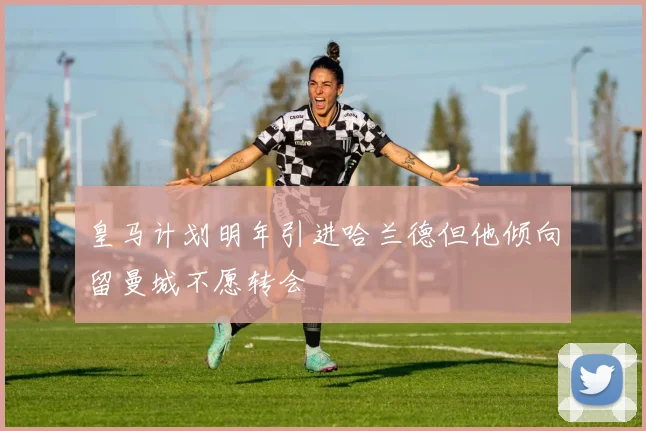 皇马计划明年引进哈兰德但他倾向留曼城不愿转会