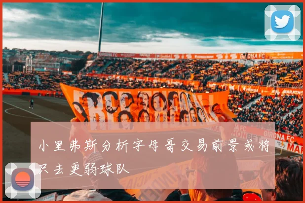 小里弗斯分析字母哥交易前景或将只去更弱球队