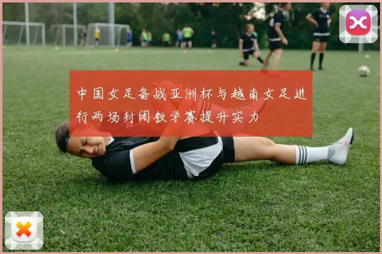 中国女足备战亚洲杯与越南女足进行两场封闭教学赛提升实力