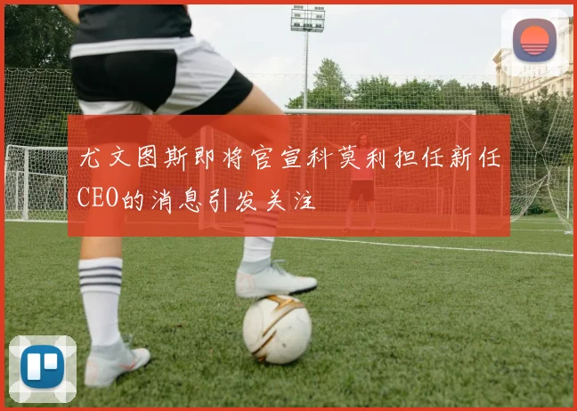 尤文图斯即将官宣科莫利担任新任CEO的消息引发关注