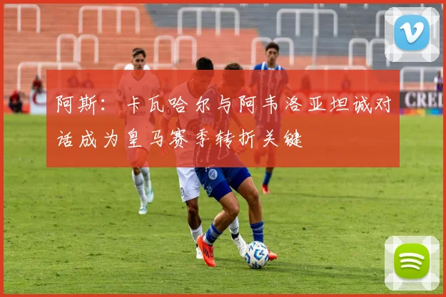 阿斯：卡瓦哈尔与阿韦洛亚坦诚对话成为皇马赛季转折关键