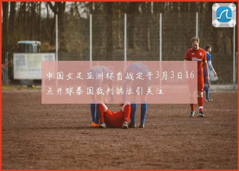 中国女足亚洲杯首战定于3月3日16点开球泰国裁判执法引关注