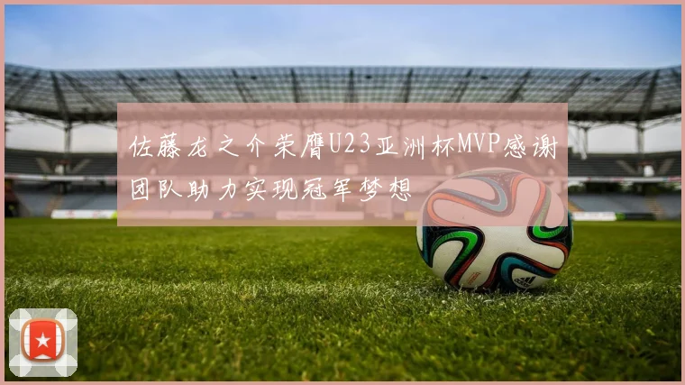 佐藤龙之介荣膺U23亚洲杯MVP感谢团队助力实现冠军梦想