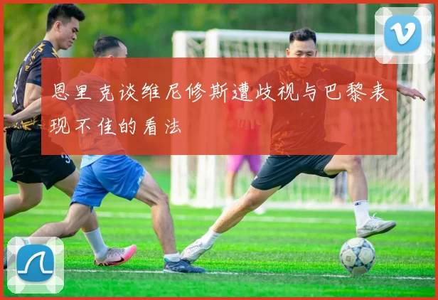 恩里克谈维尼修斯遭歧视与巴黎表现不佳的看法