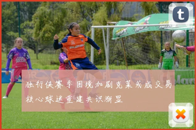 独行侠赛季困境加剧克莱或成交易核心球迷重建共识渐显